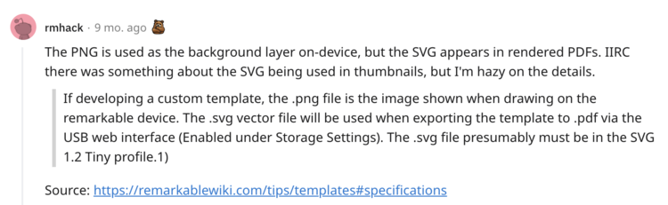 Image shows a comment on Reddit from "rmhack" It says: 
<p>The PNG is used as the background layer on-device, but the SVG appears in rendered PDFs. IIRC there was something about the SVG being used in thumbnails, but I'm hazy on the details.</p>
<p>quote: If developing a custom template, the .png file is the image shown when drawing on the remarkable device. The .svg vector file will be used when exporting the template to .pdf via the USB web interface (Enabled under Storage Settings). The .svg file presumably must be in the SVG 1.2 Tiny profile.1)</p>
<p>quote source: <a href=